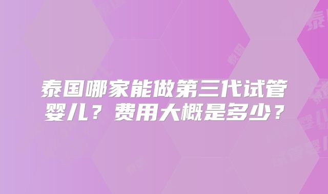 泰国哪家能做第三代试管婴儿?费用大概是多少?