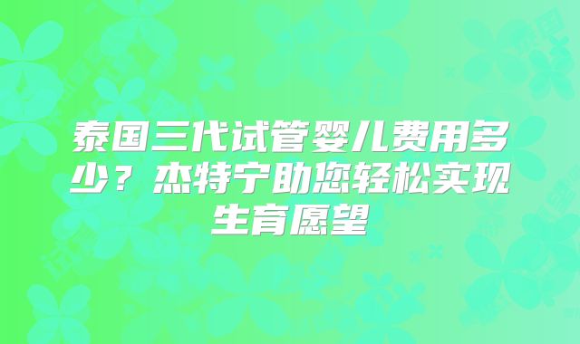 泰国三代试管婴儿费用多少？杰特宁助您轻松实现生育愿望