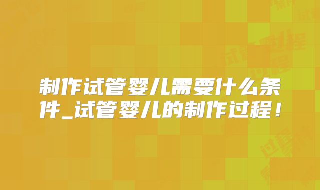 制作试管婴儿需要什么条件_试管婴儿的制作过程!