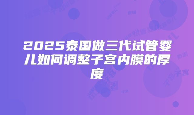 2025泰国做三代试管婴儿如何调整子宫内膜的厚度