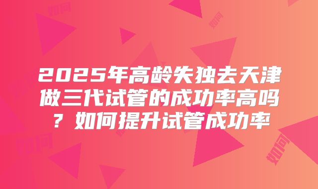 2025年高龄失独去天津做三代试管的成功率高吗？如何提升试管成功率