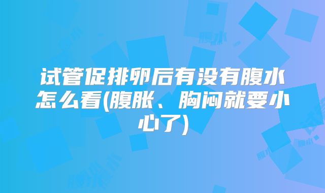 试管促排卵后有没有腹水怎么看(腹胀、胸闷就要小心了)