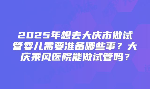 2025年想去大庆市做试管婴儿需要准备哪些事？大庆乘风医院能做试管吗？