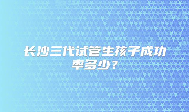 长沙三代试管生孩子成功率多少？