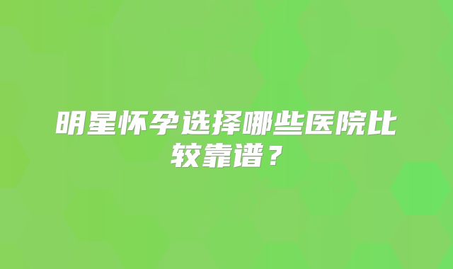 明星怀孕选择哪些医院比较靠谱？