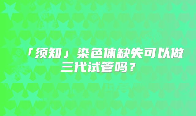 「须知」染色体缺失可以做三代试管吗?