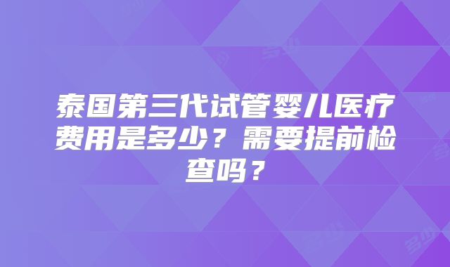泰国第三代试管婴儿医疗费用是多少？需要提前检查吗？