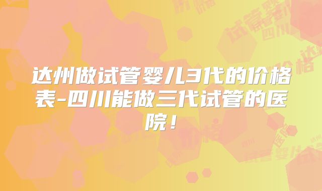达州做试管婴儿3代的价格表-四川能做三代试管的医院！