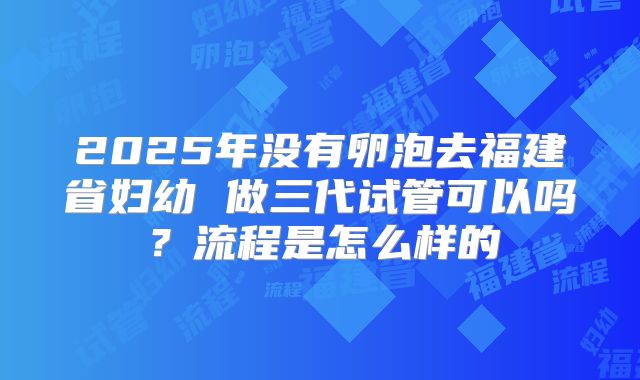 2025年没有卵泡去福建省妇幼 做三代试管可以吗?流程是怎么样的