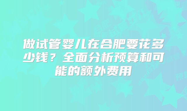 做试管婴儿在合肥要花多少钱?全面分析预算和可能的额外费用