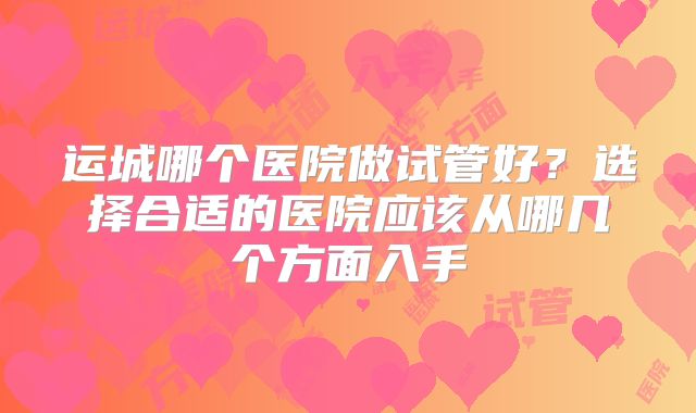 运城哪个医院做试管好？选择合适的医院应该从哪几个方面入手