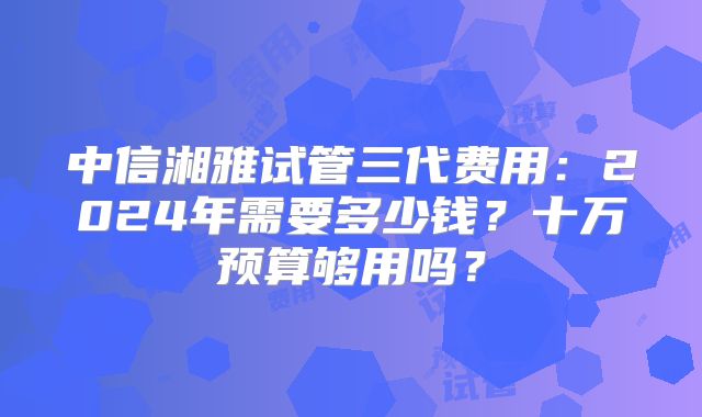 中信湘雅试管三代费用:2024年需要多少钱?十万预算够用吗?