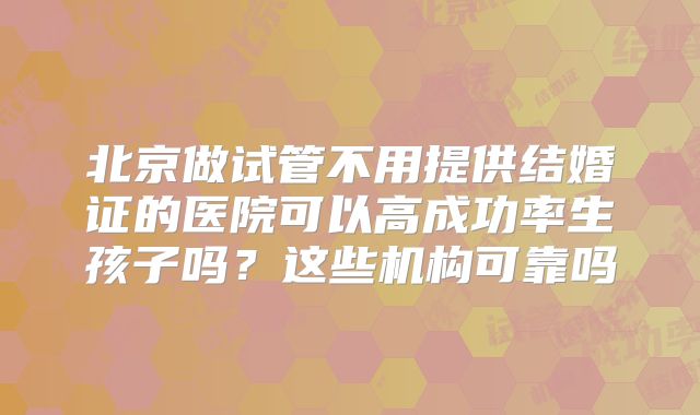 北京做试管不用提供结婚证的医院可以高成功率生孩子吗?这些机构可靠吗