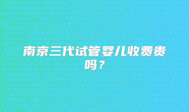 南京三代试管婴儿收费贵吗?
