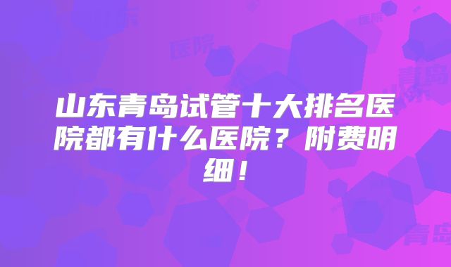 山东青岛试管十大排名医院都有什么医院?附费明细!