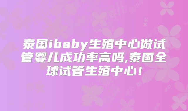 泰国ibaby生殖中心做试管婴儿成功率高吗,泰国全球试管生殖中心！