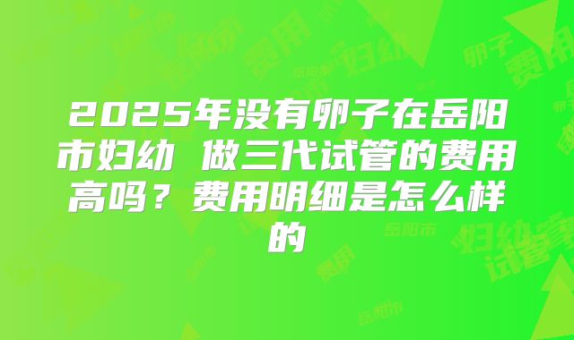 2025年没有卵子在岳阳市妇幼 做三代试管的费用高吗？费用明细是怎么样的