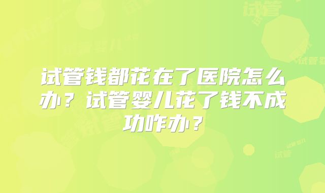 试管钱都花在了医院怎么办？试管婴儿花了钱不成功咋办？