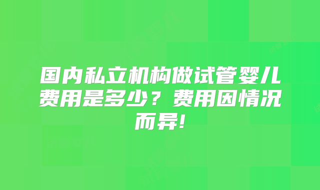 国内私立机构做试管婴儿费用是多少？费用因情况而异!