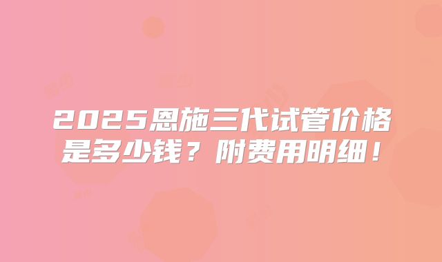 2025恩施三代试管价格是多少钱?附费用明细!