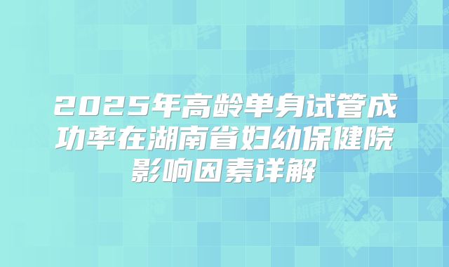 2025年高龄单身试管成功率在湖南省妇幼保健院影响因素详解