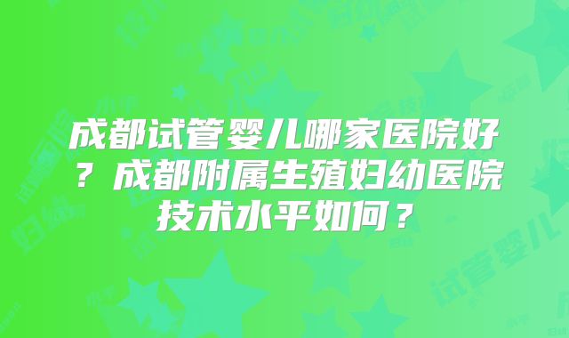 成都试管婴儿哪家医院好？成都附属生殖妇幼医院技术水平如何？