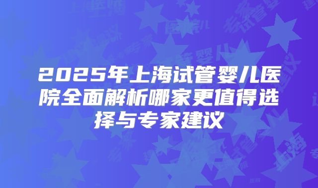 2025年上海试管婴儿医院全面解析哪家更值得选择与专家建议