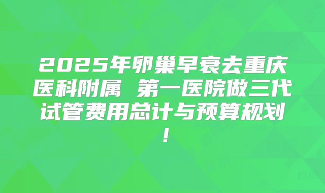 2025年卵巢早衰去重庆医科附属 第一医院做三代试管费用总计与预算规划！