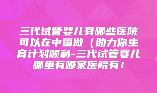 三代试管婴儿有哪些医院可以在中国做（助力你生育计划顺利-三代试管婴儿哪里有哪家医院有！