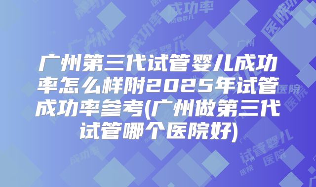 广州第三代试管婴儿成功率怎么样附2025年试管成功率参考(广州做第三代试管哪个医院好)