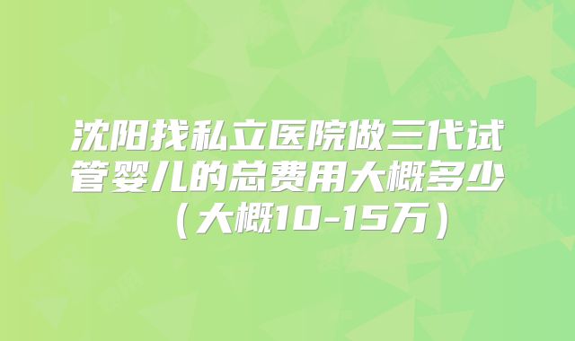 沈阳找私立医院做三代试管婴儿的总费用大概多少（大概10-15万）