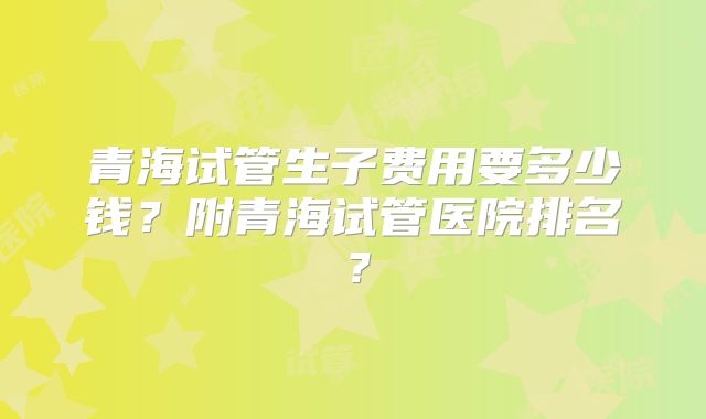 青海试管生子费用要多少钱？附青海试管医院排名？