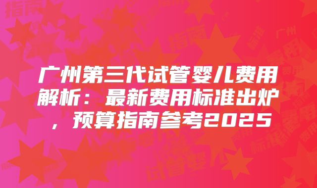广州第三代试管婴儿费用解析:最新费用标准出炉,预算指南参考2025