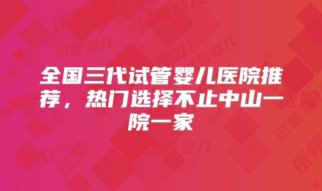 全国三代试管婴儿医院推荐，热门选择不止中山一院一家