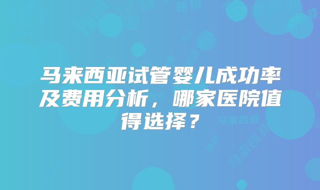 马来西亚试管婴儿成功率及费用分析，哪家医院值得选择？