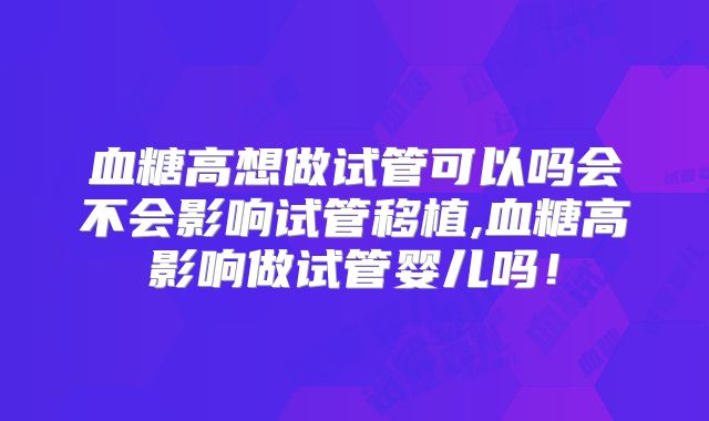 血糖高想做试管可以吗会不会影响试管移植,血糖高影响做试管婴儿吗！