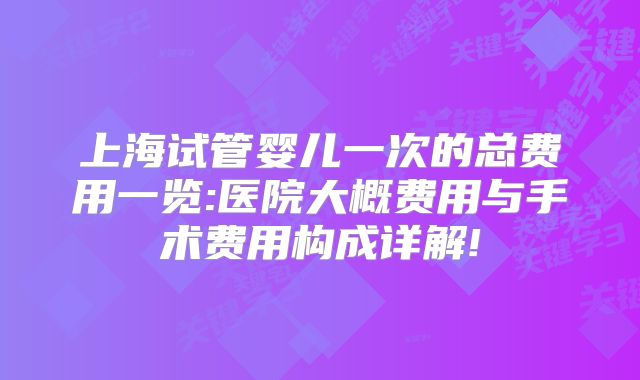 上海试管婴儿一次的总费用一览:医院大概费用与手术费用构成详解!