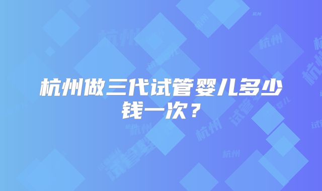杭州做三代试管婴儿多少钱一次？