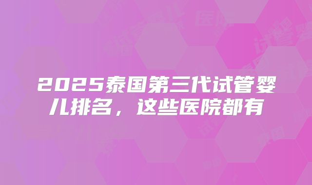 2025泰国第三代试管婴儿排名，这些医院都有