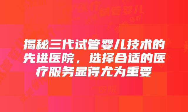揭秘三代试管婴儿技术的先进医院，选择合适的医疗服务显得尤为重要