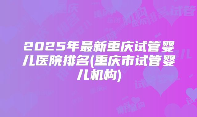 2025年最新重庆试管婴儿医院排名(重庆市试管婴儿机构)