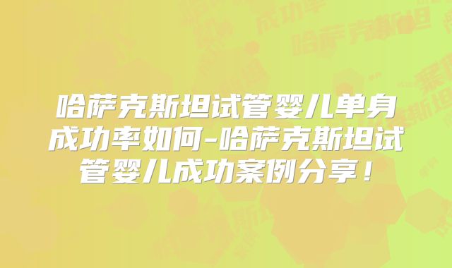 哈萨克斯坦试管婴儿单身成功率如何-哈萨克斯坦试管婴儿成功案例分享！