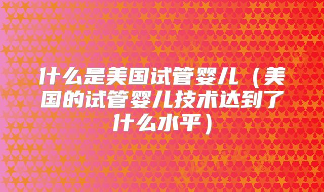 什么是美国试管婴儿(美国的试管婴儿技术达到了什么水平)
