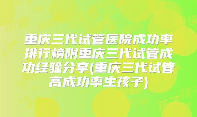 重庆三代试管医院成功率排行榜附重庆三代试管成功经验分享(重庆三代试管高成功率生孩子)