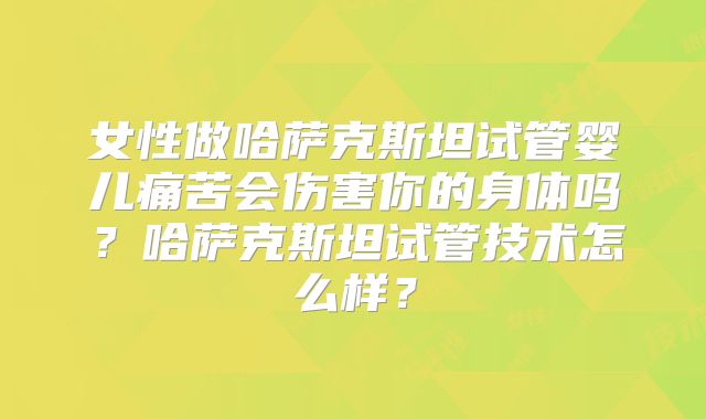 女性做哈萨克斯坦试管婴儿痛苦会伤害你的身体吗？哈萨克斯坦试管技术怎么样？