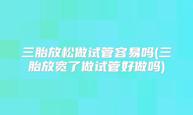 三胎放松做试管容易吗(三胎放宽了做试管好做吗)