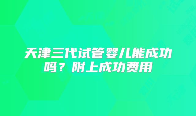 天津三代试管婴儿能成功吗？附上成功费用