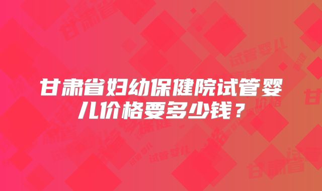 甘肃省妇幼保健院试管婴儿价格要多少钱？