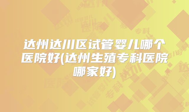 达州达川区试管婴儿哪个医院好(达州生殖专科医院哪家好)