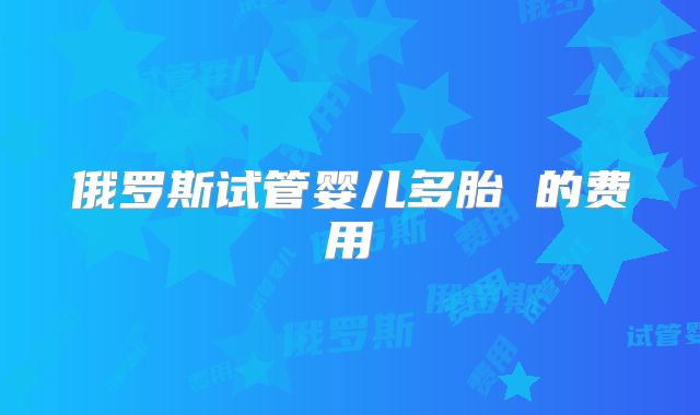 俄罗斯试管婴儿多胎 的费用